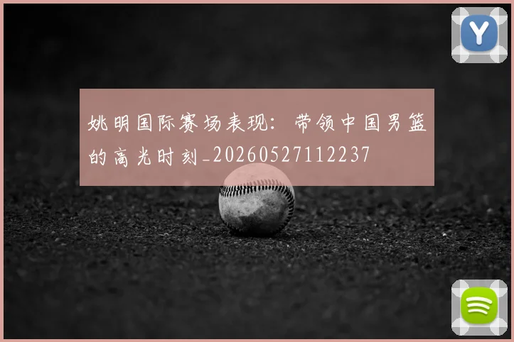 姚明国际赛场表现:带领中国男篮的高光时刻_20260527112237