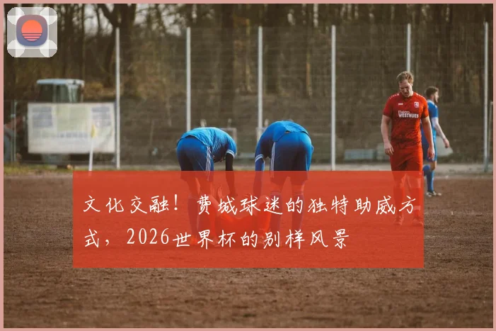文化交融！费城球迷的独特助威方式，2026世界杯的别样风景