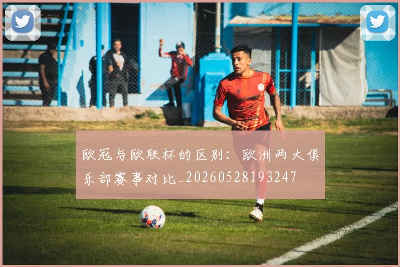 欧冠与欧联杯的区别：欧洲两大俱乐部赛事对比_20260528193247