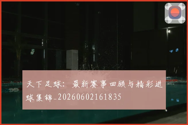 天下足球:最新赛事回顾与精彩进球集锦_20260602161835