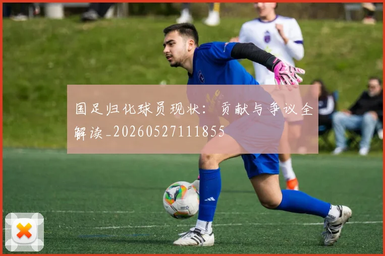 国足归化球员现状：贡献与争议全解读_20260527111855