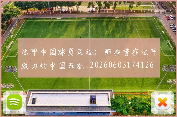 法甲中国球员足迹:那些曾在法甲效力的中国面孔_20260603174126