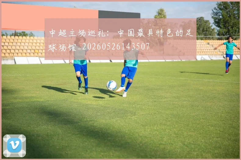 中超主场巡礼:中国最具特色的足球场馆_20260526143507