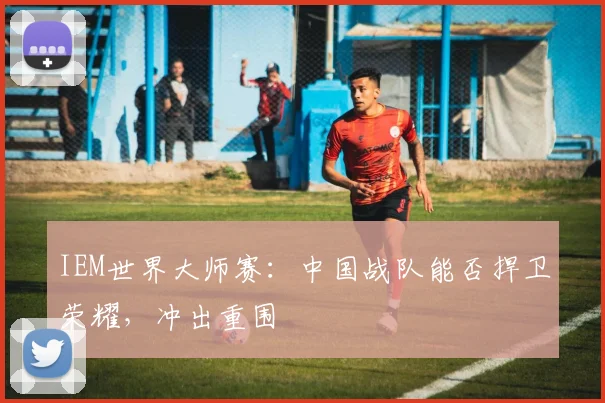 IEM世界大师赛:中国战队能否捍卫荣耀,冲出重围